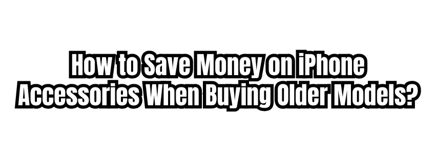 How to Save Money on iPhone Accessories When Buying Older Models?